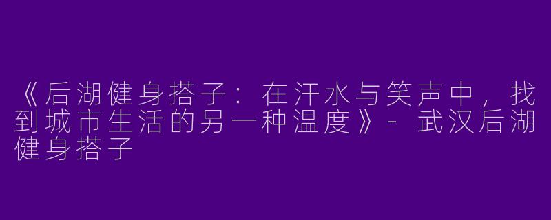 《后湖健身搭子：在汗水与笑声中，找到城市生活的另一种温度》-武汉后湖健身搭子