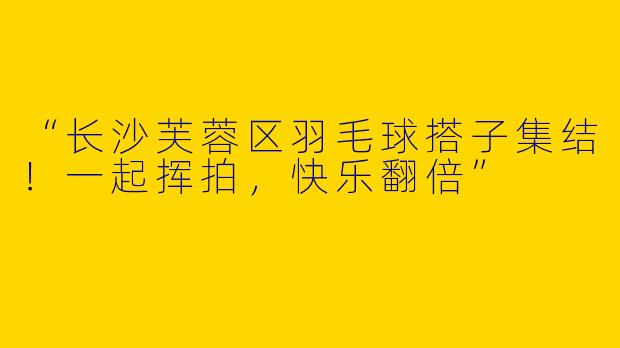 “长沙芙蓉区羽毛球搭子集结！一起挥拍，快乐翻倍”