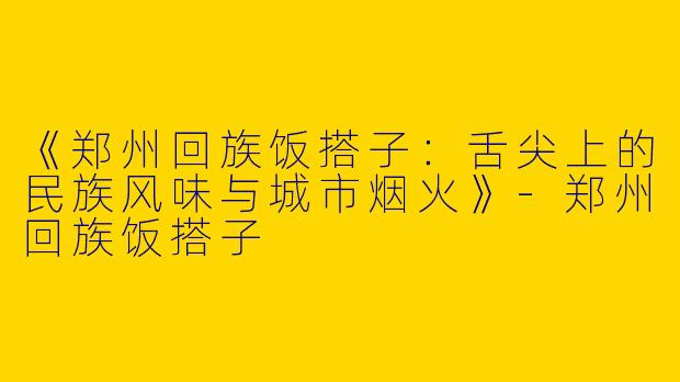《郑州回族饭搭子：舌尖上的民族风味与城市烟火》-郑州回族饭搭子
