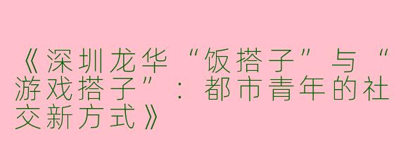 《深圳龙华“饭搭子”与“游戏搭子”：都市青年的社交新方式》