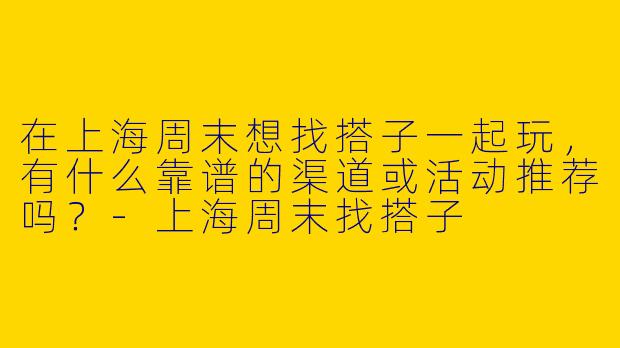 在上海周末想找搭子一起玩，有什么靠谱的渠道或活动推荐吗？-上海周末找搭子