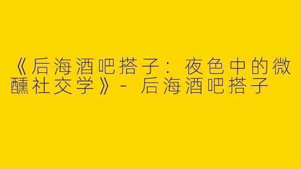 《后海酒吧搭子：夜色中的微醺社交学》-后海酒吧搭子