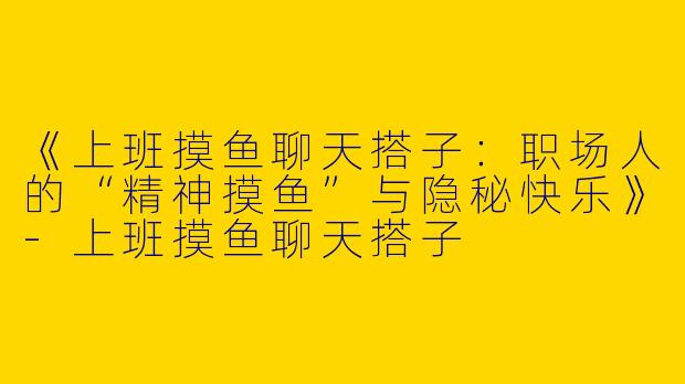《上班摸鱼聊天搭子：职场人的“精神摸鱼”与隐秘快乐》-上班摸鱼聊天搭子