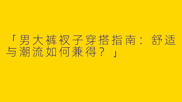 「男大裤衩子穿搭指南：舒适与潮流如何兼得？」
