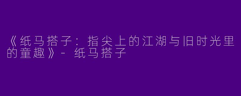 《纸马搭子：指尖上的江湖与旧时光里的童趣》-纸马搭子
