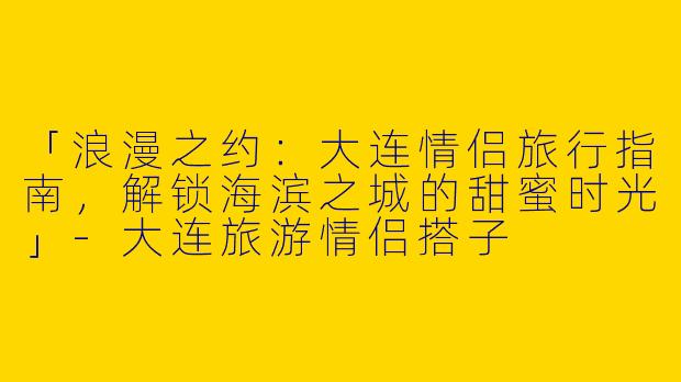 「浪漫之约：大连情侣旅行指南，解锁海滨之城的甜蜜时光」-大连旅游情侣搭子