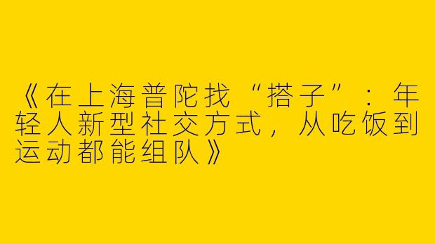 《在上海普陀找“搭子”：年轻人新型社交方式，从吃饭到运动都能组队》