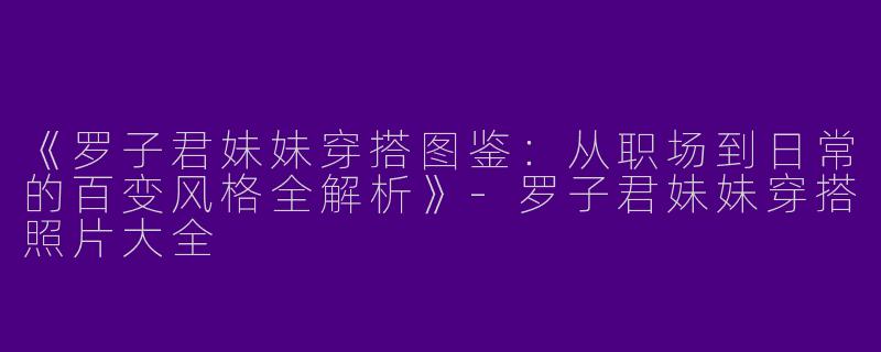 《罗子君妹妹穿搭图鉴：从职场到日常的百变风格全解析》-罗子君妹妹穿搭照片大全