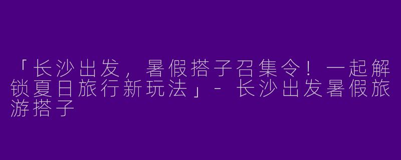 「长沙出发，暑假搭子召集令！一起解锁夏日旅行新玩法」-长沙出发暑假旅游搭子