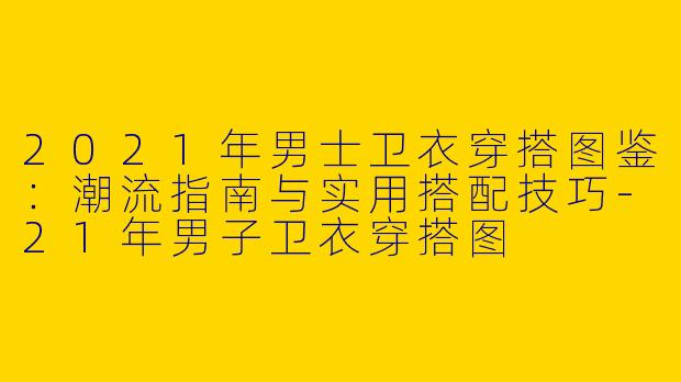 2021年男士卫衣穿搭图鉴：潮流指南与实用搭配技巧