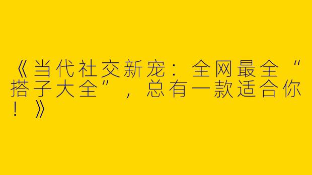 《当代社交新宠：全网最全“搭子大全”，总有一款适合你！》