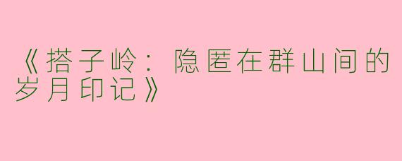 《搭子岭：隐匿在群山间的岁月印记》