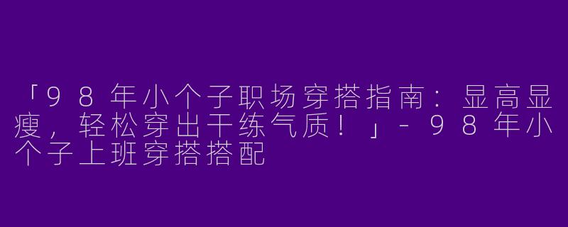 「98年小个子职场穿搭指南：显高显瘦，轻松穿出干练气质！」-98年小个子上班穿搭搭配
