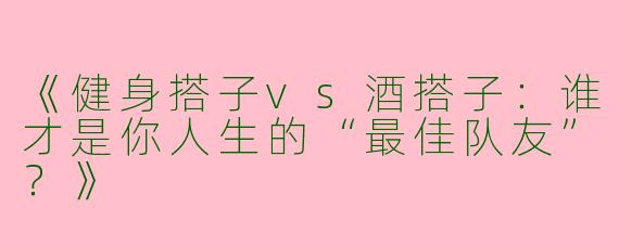 《健身搭子vs酒搭子：谁才是你人生的“最佳队友”？》