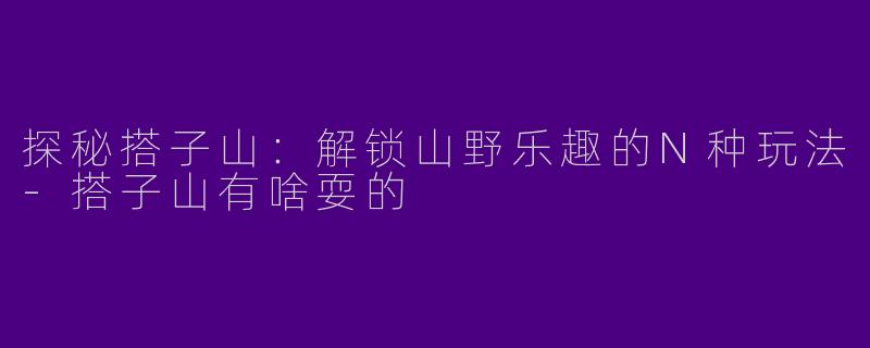 探秘搭子山：解锁山野乐趣的N种玩法-搭子山有啥耍的