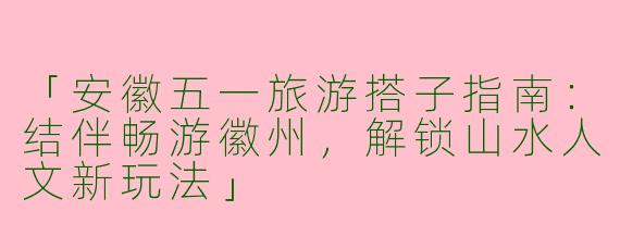 「安徽五一旅游搭子指南：结伴畅游徽州，解锁山水人文新玩法」