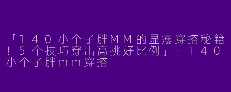 「140小个子胖MM的显瘦穿搭秘籍！5个技巧穿出高挑好比例」-140小个子胖mm穿搭
