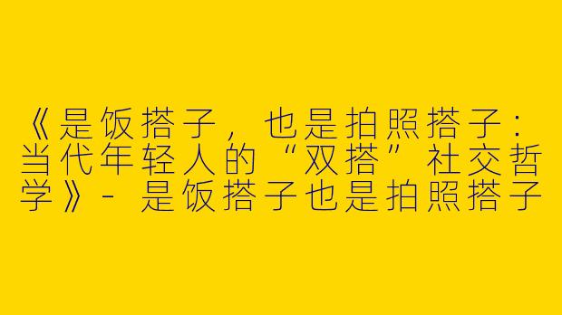 《是饭搭子，也是拍照搭子：当代年轻人的“双搭”社交哲学》-是饭搭子也是拍照搭子