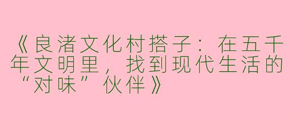 《良渚文化村搭子：在五千年文明里，找到现代生活的“对味”伙伴》