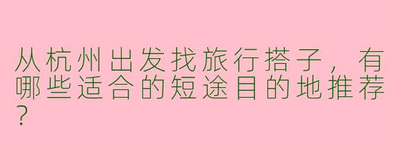 从杭州出发找旅行搭子，有哪些适合的短途目的地推荐？