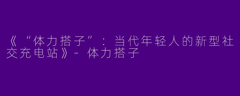 《“体力搭子”：当代年轻人的新型社交充电站》-体力搭子