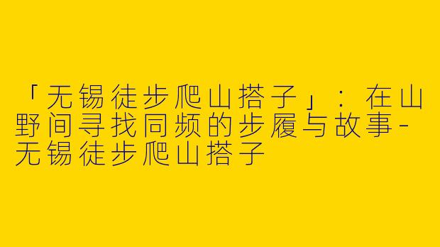 「无锡徒步爬山搭子」：在山野间寻找同频的步履与故事-无锡徒步爬山搭子