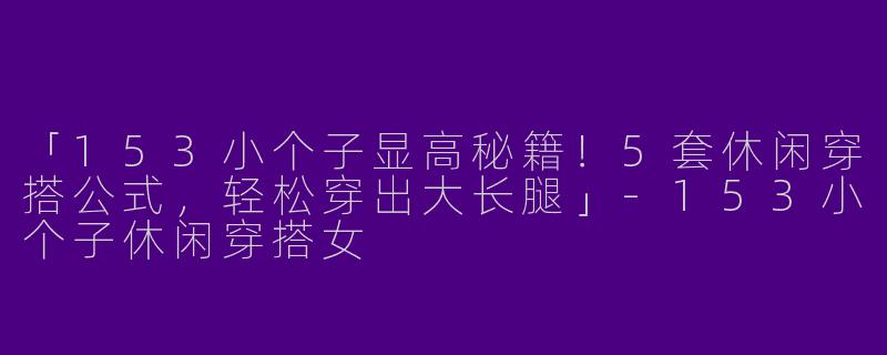 「153小个子显高秘籍！5套休闲穿搭公式，轻松穿出大长腿」