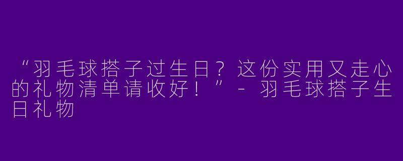 “羽毛球搭子过生日？这份实用又走心的礼物清单请收好！”-羽毛球搭子生日礼物
