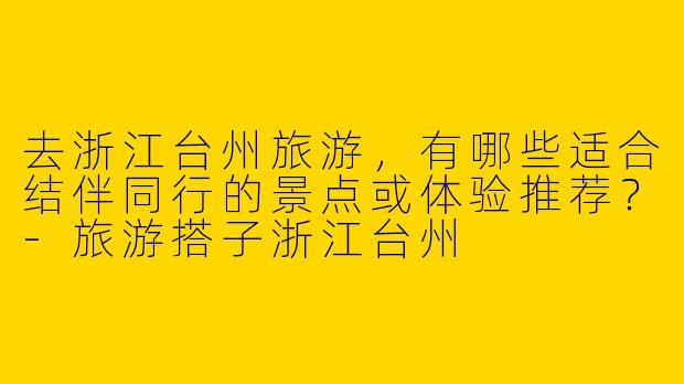 去浙江台州旅游，有哪些适合结伴同行的景点或体验推荐？-旅游搭子浙江台州
