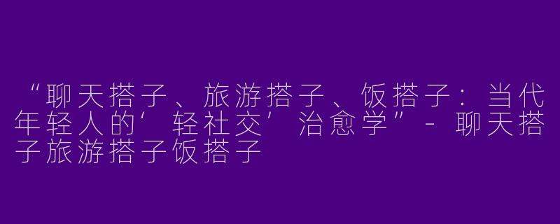 “聊天搭子、旅游搭子、饭搭子：当代年轻人的‘轻社交’治愈学”-聊天搭子旅游搭子饭搭子