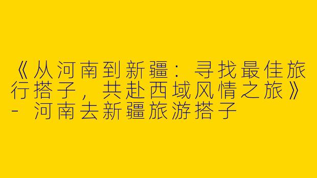 《从河南到新疆：寻找最佳旅行搭子，共赴西域风情之旅》-河南去新疆旅游搭子