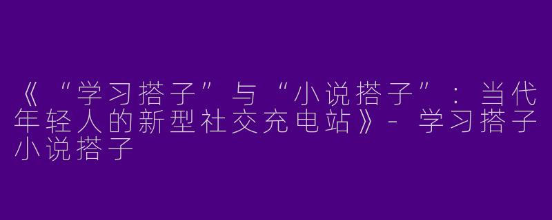 《“学习搭子”与“小说搭子”：当代年轻人的新型社交充电站》-学习搭子小说搭子