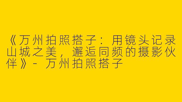 《万州拍照搭子：用镜头记录山城之美，邂逅同频的摄影伙伴》-万州拍照搭子