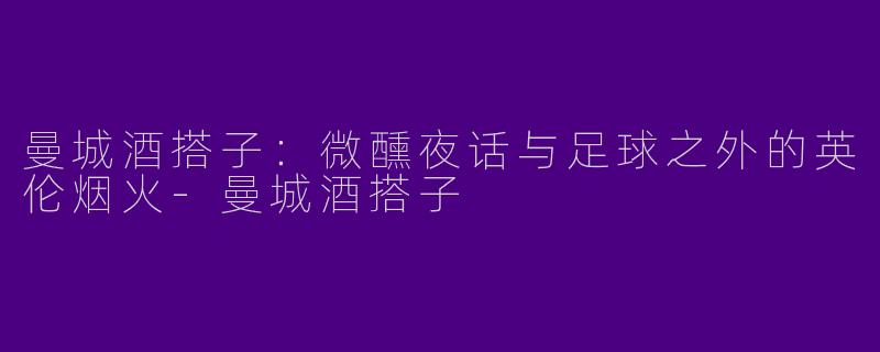 曼城酒搭子：微醺夜话与足球之外的英伦烟火-曼城酒搭子