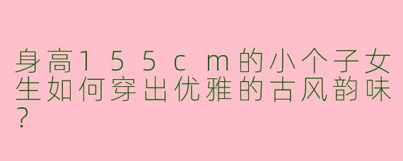 身高155cm的小个子女生如何穿出优雅的古风韵味？