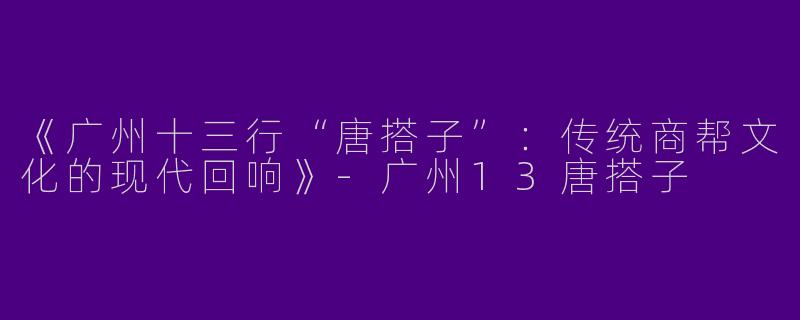 《广州十三行“唐搭子”：传统商帮文化的现代回响》-广州13唐搭子