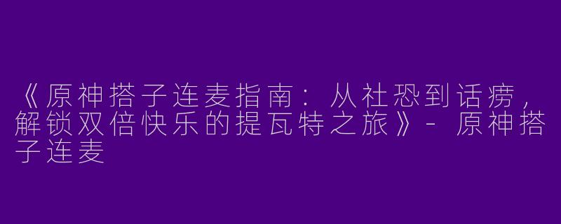 《原神搭子连麦指南：从社恐到话痨，解锁双倍快乐的提瓦特之旅》-原神搭子连麦