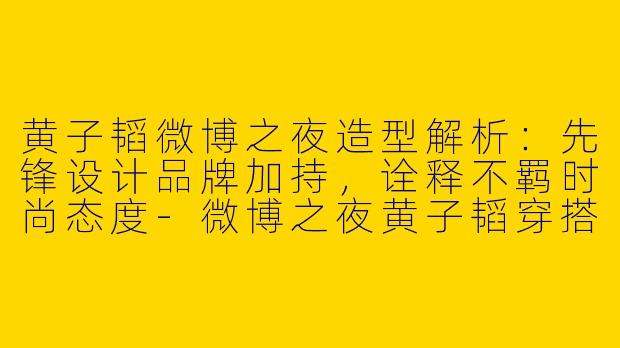 黄子韬微博之夜造型解析：先锋设计品牌加持，诠释不羁时尚态度-微博之夜黄子韬穿搭品牌