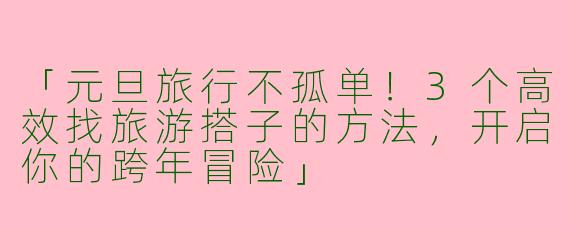 「元旦旅行不孤单！3个高效找旅游搭子的方法，开启你的跨年冒险」