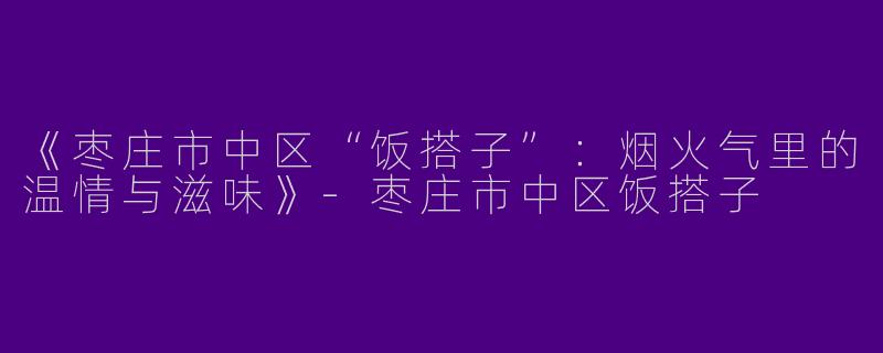 《枣庄市中区“饭搭子”：烟火气里的温情与滋味》-枣庄市中区饭搭子