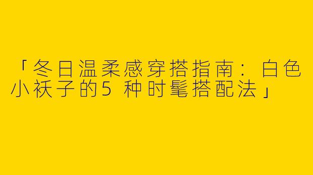 「冬日温柔感穿搭指南：白色小袄子的5种时髦搭配法」