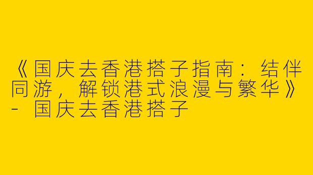《国庆去香港搭子指南：结伴同游，解锁港式浪漫与繁华》-国庆去香港搭子