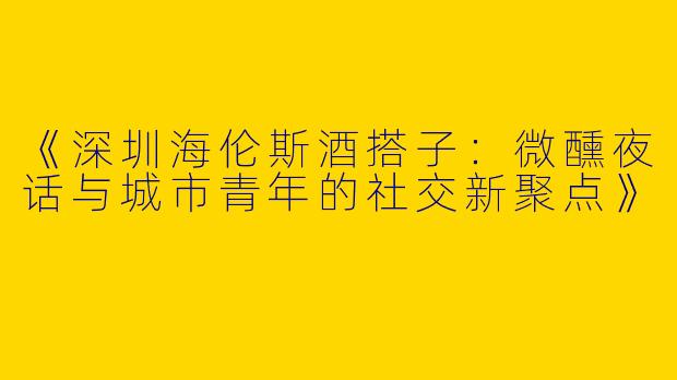 《深圳海伦斯酒搭子：微醺夜话与城市青年的社交新聚点》