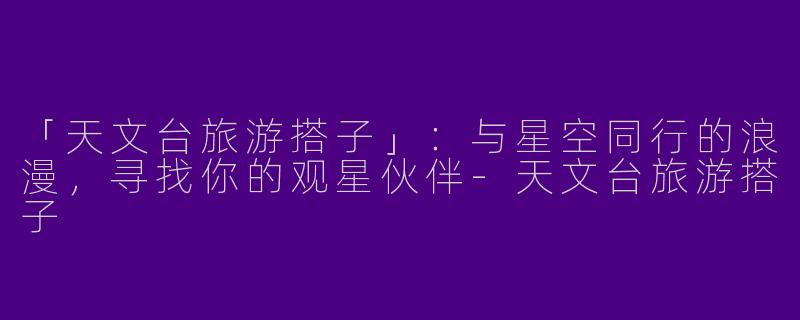 「天文台旅游搭子」：与星空同行的浪漫，寻找你的观星伙伴-天文台旅游搭子