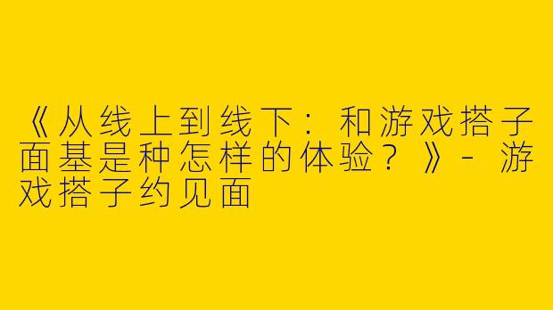 《从线上到线下：和游戏搭子面基是种怎样的体验？》-游戏搭子约见面