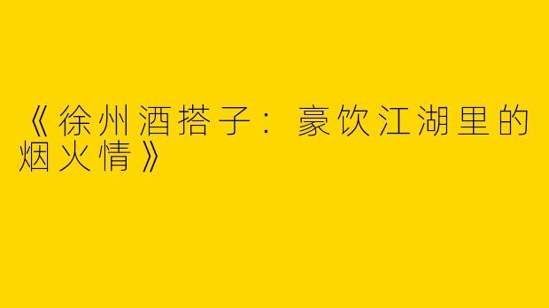 《徐州酒搭子：豪饮江湖里的烟火情》