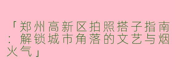 「郑州高新区拍照搭子指南：解锁城市角落的文艺与烟火气」