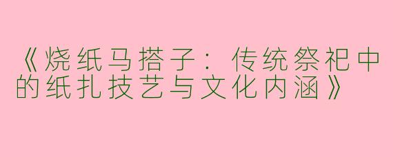 《烧纸马搭子：传统祭祀中的纸扎技艺与文化内涵》