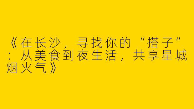 《在长沙，寻找你的“搭子”：从美食到夜生活，共享星城烟火气》