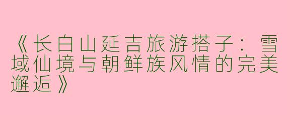 《长白山延吉旅游搭子：雪域仙境与朝鲜族风情的完美邂逅》
